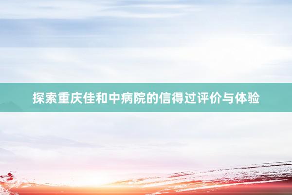 探索重庆佳和中病院的信得过评价与体验